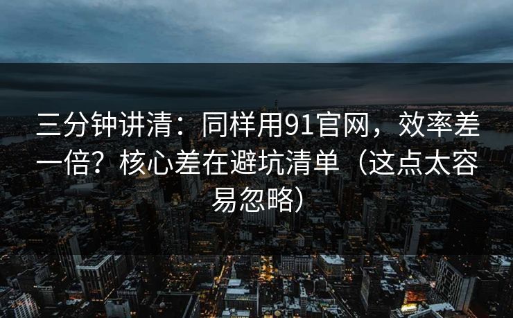 三分钟讲清：同样用91官网，效率差一倍？核心差在避坑清单（这点太容易忽略）