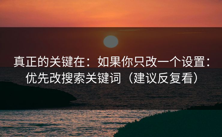 真正的关键在：如果你只改一个设置：优先改搜索关键词（建议反复看）