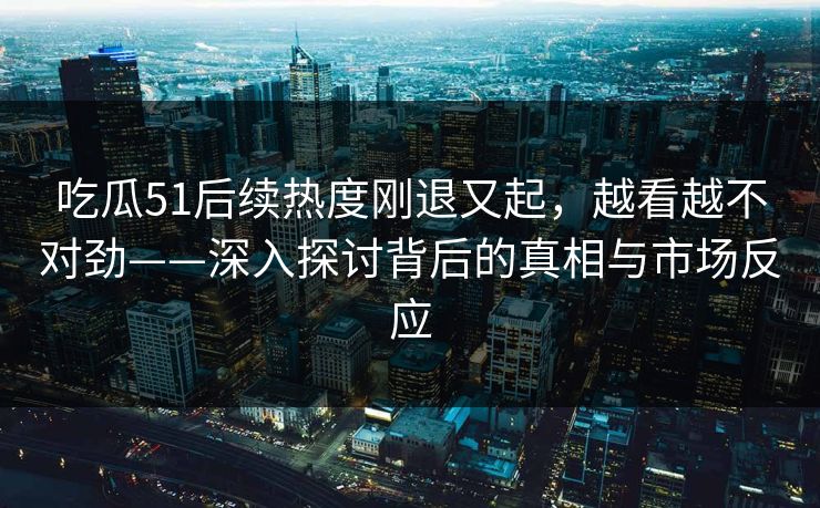 吃瓜51后续热度刚退又起，越看越不对劲——深入探讨背后的真相与市场反应