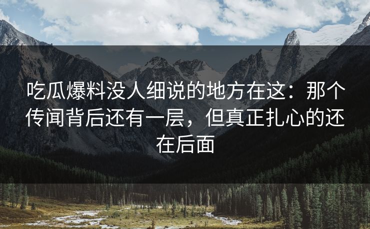吃瓜爆料没人细说的地方在这：那个传闻背后还有一层，但真正扎心的还在后面
