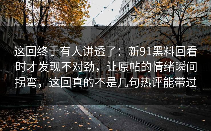 这回终于有人讲透了:新91黑料回看时才发现不对劲,让原帖的情绪瞬间拐弯,这回真的不是几句热评能带过 这回终于有人讲透了:新91黑料回看时才发现不对劲,让原帖的情绪瞬间拐弯,这回真的不是几句热评能带过